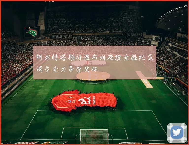 阿尔特塔期待温布利延续全胜纪录竭尽全力争夺奖杯