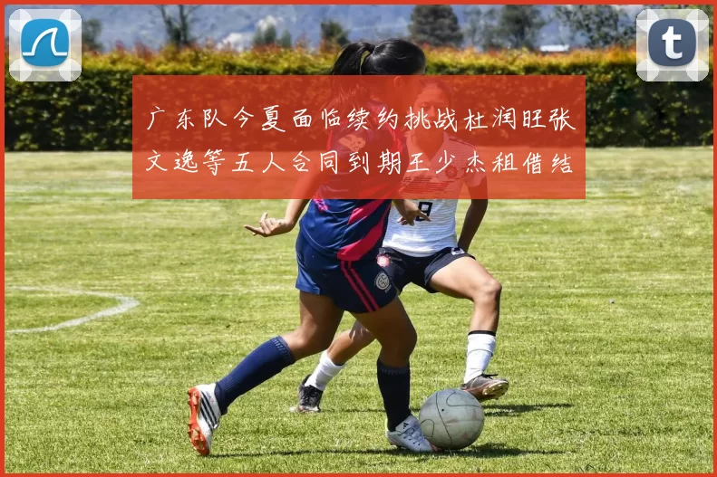 广东队今夏面临续约挑战杜润旺张文逸等五人合同到期王少杰租借结束