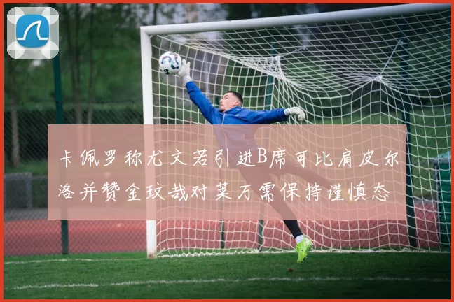 卡佩罗称尤文若引进B席可比肩皮尔洛并赞金玟哉对莱万需保持谨慎态度