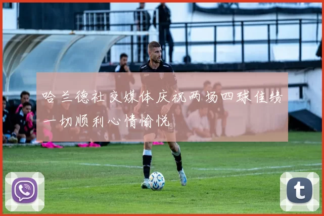 哈兰德社交媒体庆祝两场四球佳绩一切顺利心情愉悦