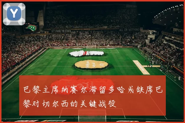 巴黎主席纳赛尔滞留多哈或缺席巴黎对切尔西的关键战役