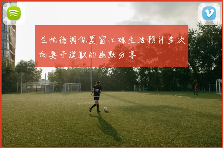 兰帕德调侃夏窗忙碌生活预计多次向妻子道歉的幽默分享