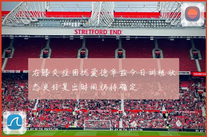 右膝炎症困扰爱德华兹今日训练状态良好复出时间仍待确定