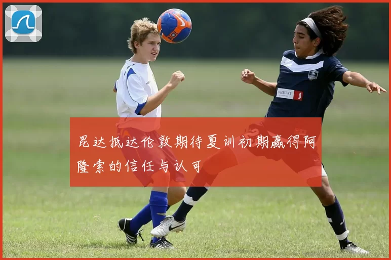 昆达抵达伦敦期待夏训初期赢得阿隆索的信任与认可