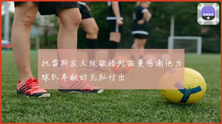 托雷斯发文致敬格列兹曼感谢他为球队奉献的无私付出