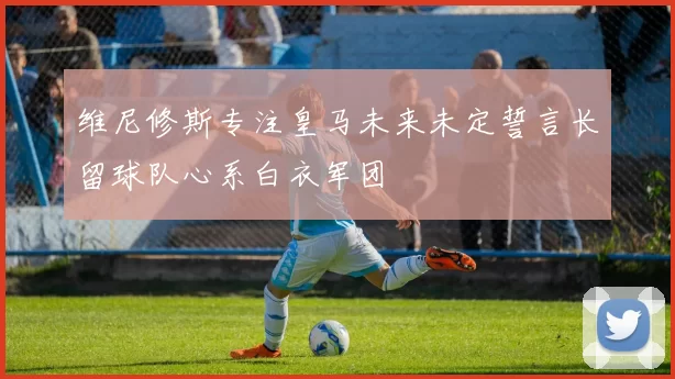 维尼修斯专注皇马未来未定誓言长留球队心系白衣军团