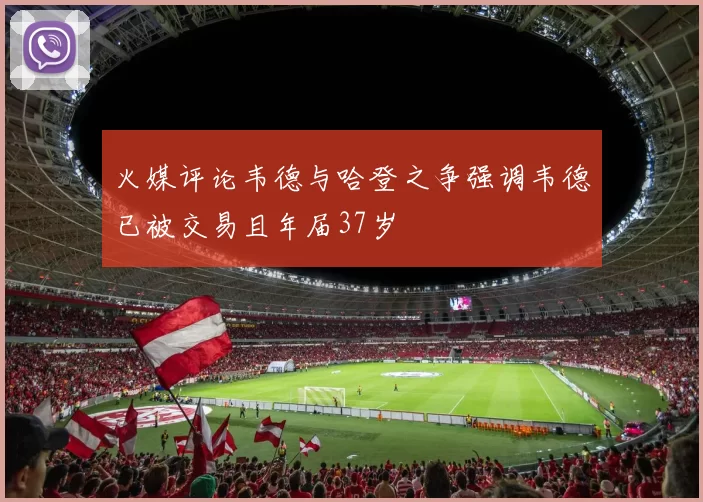 火媒评论韦德与哈登之争强调韦德已被交易且年届37岁