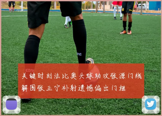 关键时刻法比奥头球助攻张源门线解围张玉宁补射遗憾偏出门框